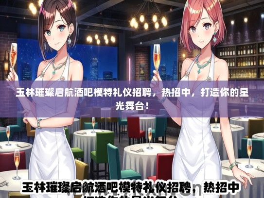 玉林璀璨启航酒吧模特礼仪招聘，热招中，打造你的星光舞台！